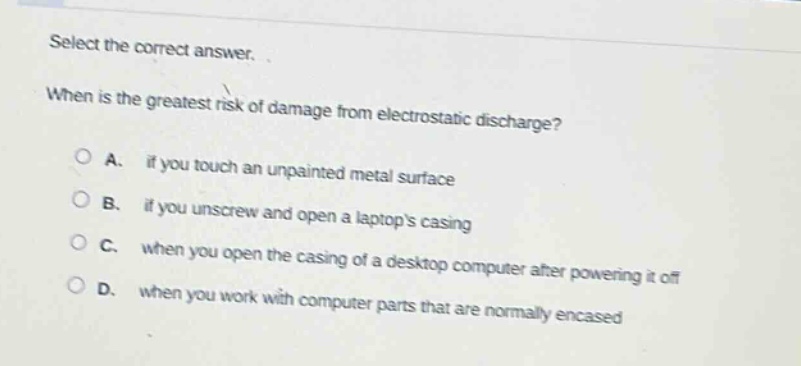 select the correct answer. when is the greatest risk of damage from electrostatic discharge? a. if you touch an unpainted metal surface b. if you unscrew and open a laptops casing c. when you open the casing of a desktop computer after powering it off d. when you work with computer parts that are normally encased