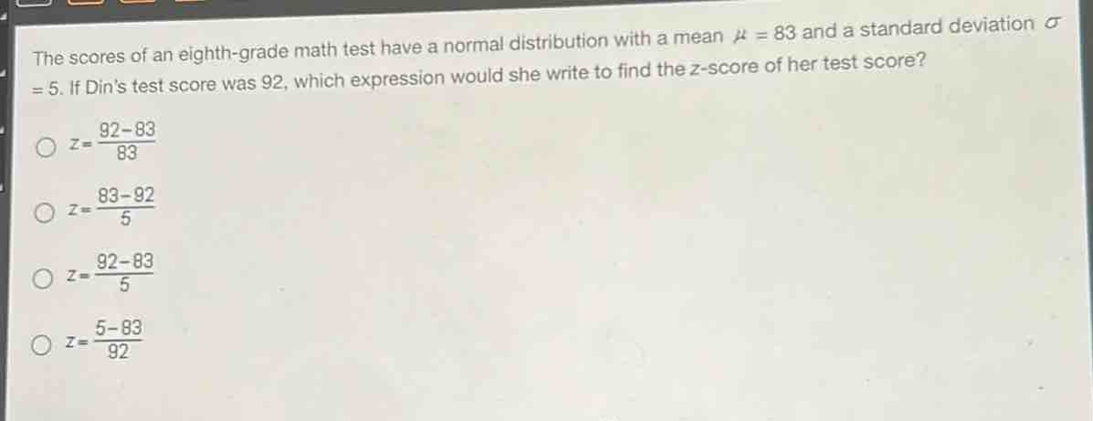 the scores of an eighth - grade math test have a normal distribution with a mean $mu = 83$ and a standard deviation $sigma=5$. if dins test score was 92, which expression would she write to find the z - score of her test score?\n$z=\frac{92 - 83}{83}$\n$z=\frac{83 - 92}{5}$\n$z=\frac{92 - 83}{5}$\n$z=\frac{5 - 83}{92}$
