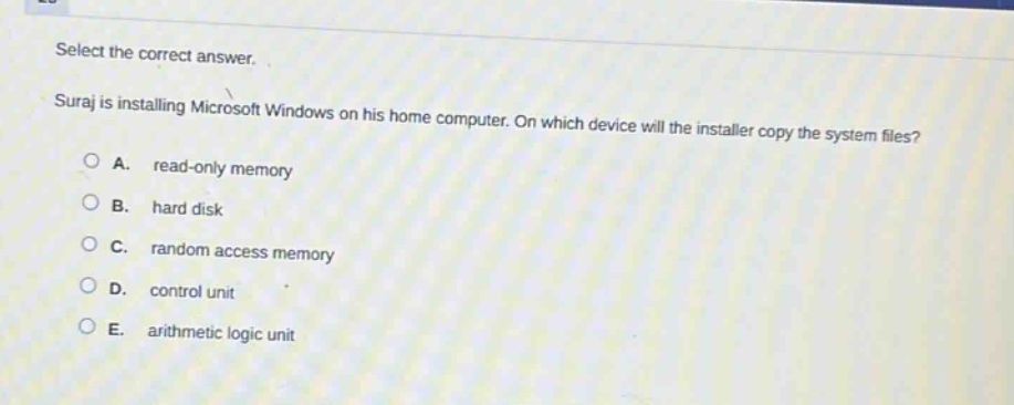 select the correct answer. suraj is installing microsoft windows on his home computer. on which device will the installer copy the system files? a. read - only memory b. hard disk c. random access memory d. control unit e. arithmetic logic unit