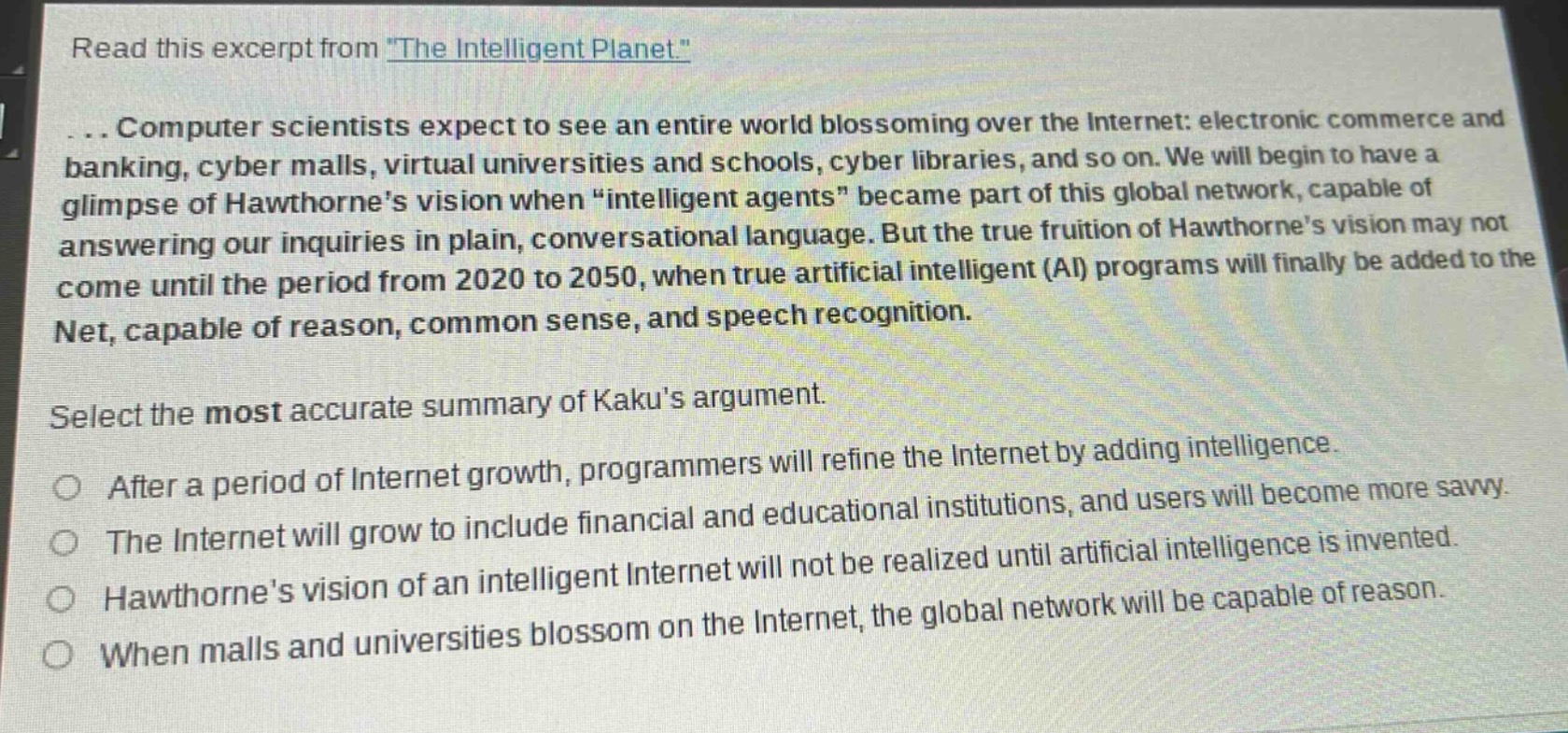 read this excerpt from \the intelligent planet.\... computer scientists expect to see an entire world blossoming over the internet: electronic commerce and banking, cyber malls, virtual universities and schools, cyber libraries, and so on. we will begin to have a glimpse of hawthornes vision when \intelligent agents\ became part of this global network, capable of answering our inquiries in plain, conversational language. but the true fruition of hawthornes vision may not come until the period from 2020 to 2050, when true artificial intelligent (ai) programs will finally be added to the net, capable of reason, common sense, and speech recognition. select the most accurate summary of kakus argument. after a period of internet growth, programmers will refine the internet by adding intelligence. the internet will grow to include financial and educational institutions, and users will become more savvy. hawthornes vision of an intelligent internet will not be realized until artificial intelligence is invented. when malls and universities blossom on the internet, the global network will be capable of reason.