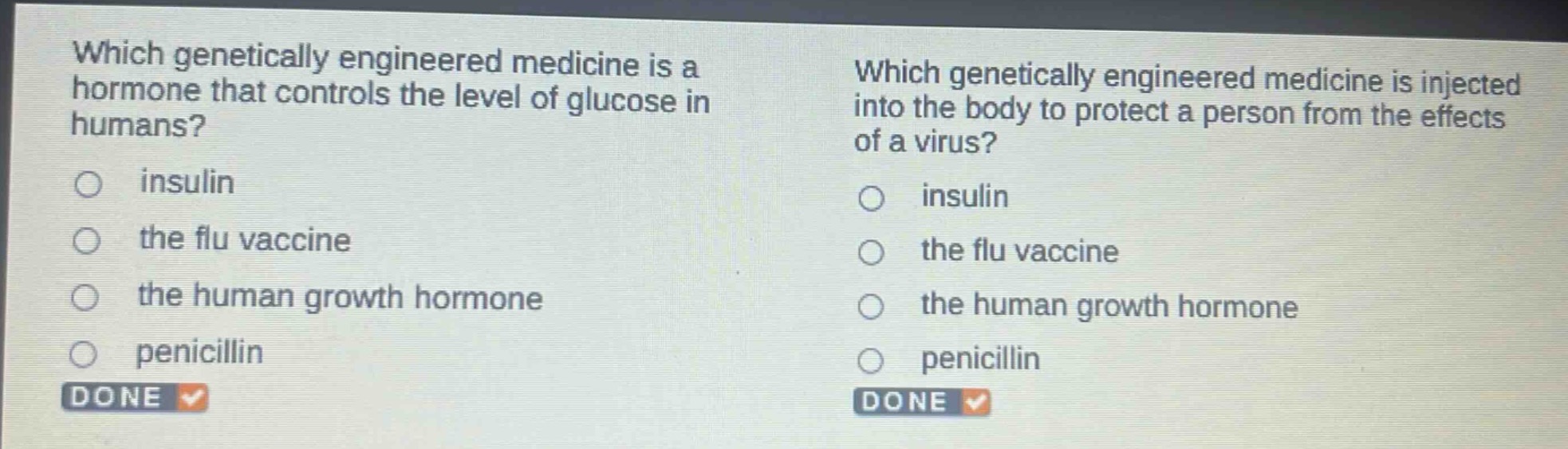 which genetically engineered medicine is a hormone that controls the level of glucose in humans?\ninsulin\nthe flu vaccine\nthe human growth hormone\npenicillin\ndone\nwhich genetically engineered medicine is injected into the body to protect a person from the effects of a virus?\ninsulin\nthe flu vaccine\nthe human growth hormone\npenicillin\ndone