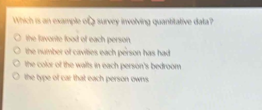 which is an example of a survey involving quantitative data?\n- the favorite food of each person\n- the number of cavities each person has had\n- the color of the walls in each persons bedroom\n- the type of car that each person owns