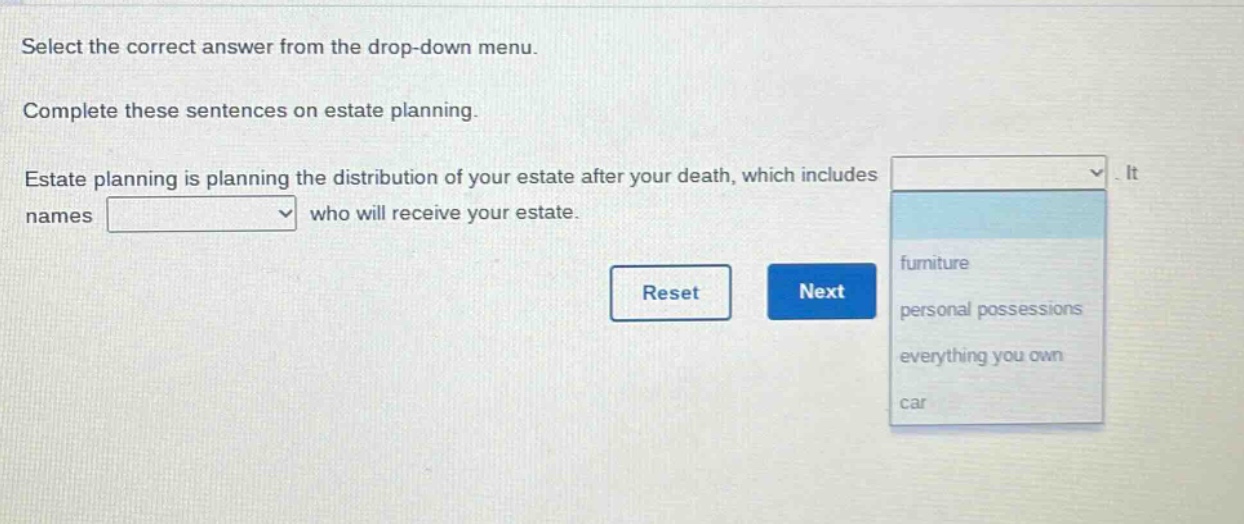 select the correct answer from the drop - down menu. complete these sentences on estate planning. estate planning is planning the distribution of your estate after your death, which includes. it names who will receive your estate.