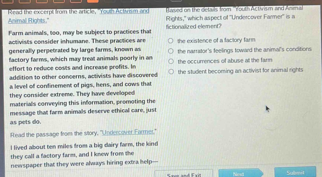 read the excerpt from the article, \youth activism and animal rights.\ farm animals, too, may be subject to practices that activists consider inhumane. these practices are generally perpetrated by large farms, known as factory farms, which may treat animals poorly in an effort to reduce costs and increase profits. in addition to other concerns, activists have discovered a level of confinement of pigs, hens, and cows that they consider extreme. they have developed materials conveying this information, promoting the message that farm animals deserve ethical care, just as pets do. read the passage from the story, \undercover farmer.\ i lived about ten miles from a big dairy farm, the kind they call a factory farm, and i knew from the newspaper that they were always hiring extra help— based on the details from \youth activism and animal rights,\ which aspect of \undercover farmer\ is a fictionalized element? the existence of a factory farm the narrators feelings toward the animals conditions the occurrences of abuse at the farm the student becoming an activist for animal rights