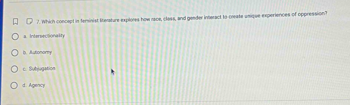 7. which concept in feminist literature explores how race, class, and gender interact to create unique experiences of oppression?\n a. intersectionality\n b. autonomy\n c. subjugation\n d. agency