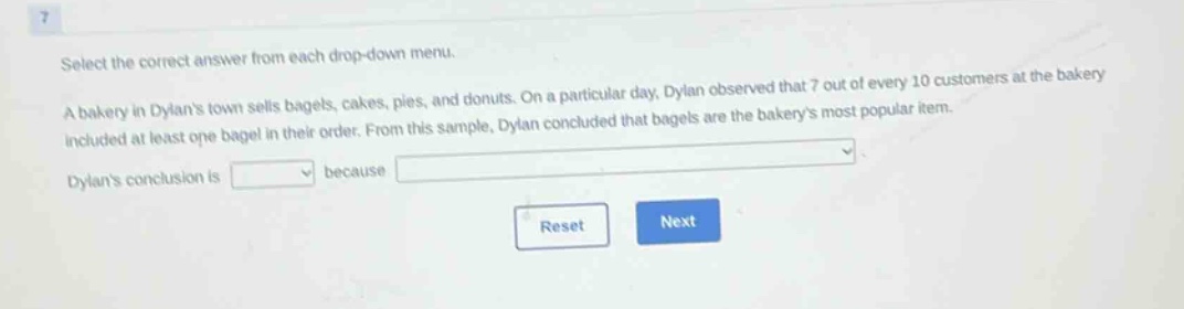 select the correct answer from each drop - down menu. a bakery in dylans town sells bagels, cakes, pies, and donuts. on a particular day, dylan observed that 7 out of every 10 customers at the bakery included at least one bagel in their order. from this sample, dylan concluded that bagels are the bakerys most popular item. dylans conclusion is because