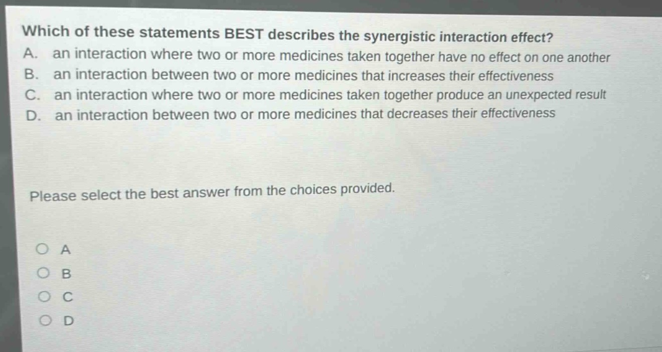 which of these statements best describes the synergistic interaction effect? a. an interaction where two or more medicines taken together have no effect on one another b. an interaction between two or more medicines that increases their effectiveness c. an interaction where two or more medicines taken together produce an unexpected result d. an interaction between two or more medicines that decreases their effectiveness please select the best answer from the choices provided. o a o b o c o d
