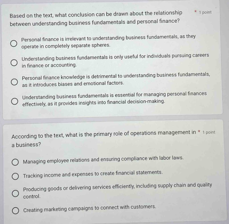 based on the text, what conclusion can be drawn about the relationship between understanding business fundamentals and personal finance?\npersonal finance is irrelevant to understanding business fundamentals, as they operate in completely separate spheres.\nunderstanding business fundamentals is only useful for individuals pursuing careers in finance or accounting.\npersonal finance knowledge is detrimental to understanding business fundamentals, as it introduces biases and emotional factors.\nunderstanding business fundamentals is essential for managing personal finances effectively, as it provides insights into financial decision - making.\naccording to the text, what is the primary role of operations management in a business?\nmanaging employee relations and ensuring compliance with labor laws.\ntracking income and expenses to create financial statements.\nproducing goods or delivering services efficiently, including supply chain and quality control.\ncreating marketing campaigns to connect with customers.