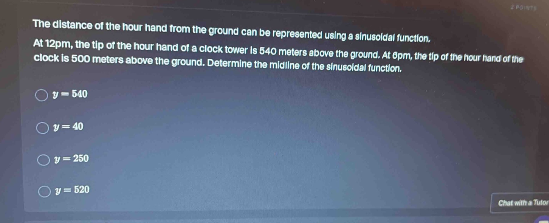 the distance of the hour hand from the ground can be represented using a sinusoidal function. at 12pm, the tip of the hour hand of a clock tower is 540 meters above the ground. at 6pm, the tip of the hour hand of the clock is 500 meters above the ground. determine the midline of the sinusoidal function.\n\n$y = 540$\n\n$y = 40$\n\n$y = 250$\n\n$y = 520$