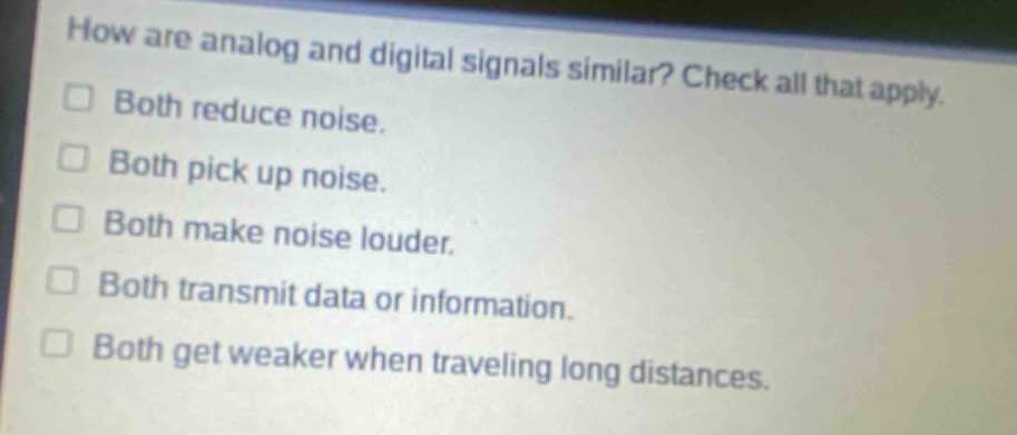 how are analog and digital signals similar? check all that apply.\nboth reduce noise.\nboth pick up noise.\nboth make noise louder.\nboth transmit data or information.\nboth get weaker when traveling long distances.