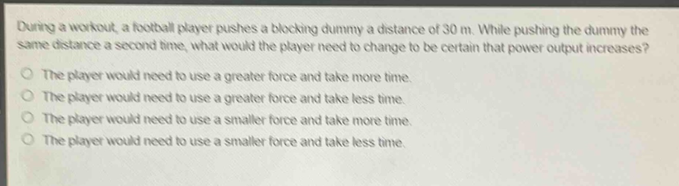 during a workout, a football player pushes a blocking dummy a distance of 30 m. while pushing the dummy the same distance a second time, what would the player need to change to be certain that power output increases?\nthe player would need to use a greater force and take more time.\nthe player would need to use a greater force and take less time.\nthe player would need to use a smaller force and take more time.\nthe player would need to use a smaller force and take less time.