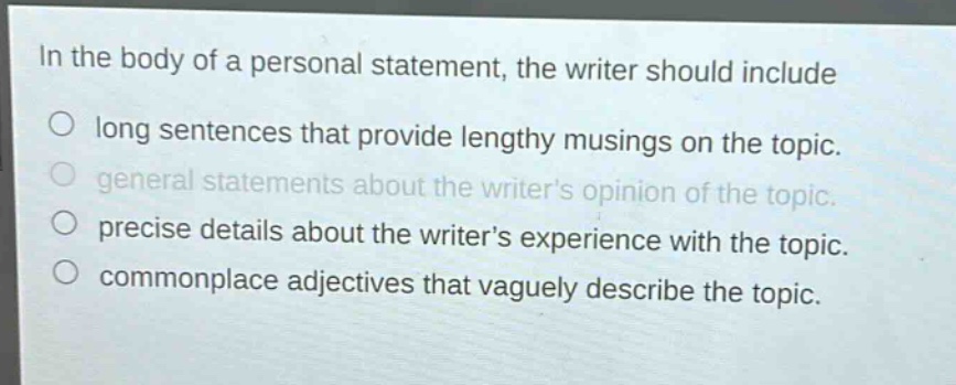 in the body of a personal statement, the writer should include\n○ long sentences that provide lengthy musings on the topic.\n○ general statements about the writers opinion of the topic.\n○ precise details about the writers experience with the topic.\n○ commonplace adjectives that vaguely describe the topic.