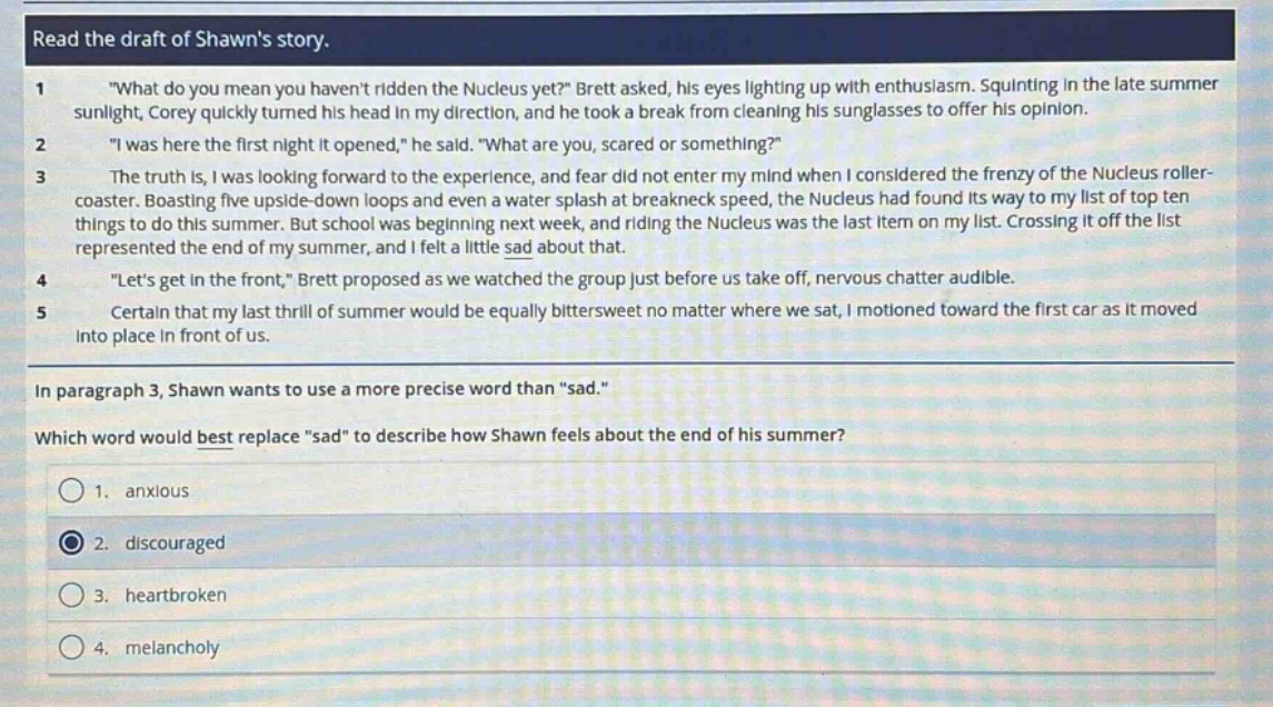 read the draft of shawns story.\n1 \what do you mean you havent ridden the nucleus yet?\ brett asked, his eyes lighting up with enthusiasm. squinting in the late summer sunlight, corey quickly turned his head in my direction, and he took a break from cleaning his sunglasses to offer his opinion.\n2 \i was here the first night it opened,\ he said. \what are you, scared or something?\\n3 the truth is, i was looking forward to the experience, and fear did not enter my mind when i considered the frenzy of the nucleus roller - coaster. boasting five upside - down loops and even a water splash at breakneck speed, the nucleus had found its way to my list of top ten things to do this summer. but school was beginning next week, and riding the nucleus was the last item on my list. crossing it off the list represented the end of my summer, and i felt a little sad about that.\n4 \lets get in the front,\ brett proposed as we watched the group just before us take off, nervous chatter audible.\n5 certain that my last thrill of summer would be equally bittersweet no matter where we sat, i motioned toward the first car as it moved into place in front of us.\nin paragraph 3, shawn wants to use a more precise word than \sad.\\nwhich word would best replace \sad\ to describe how shawn feels about the end of his summer?\n1. anxious\n2. discouraged\n3. heartbroken\n4. melancholy
