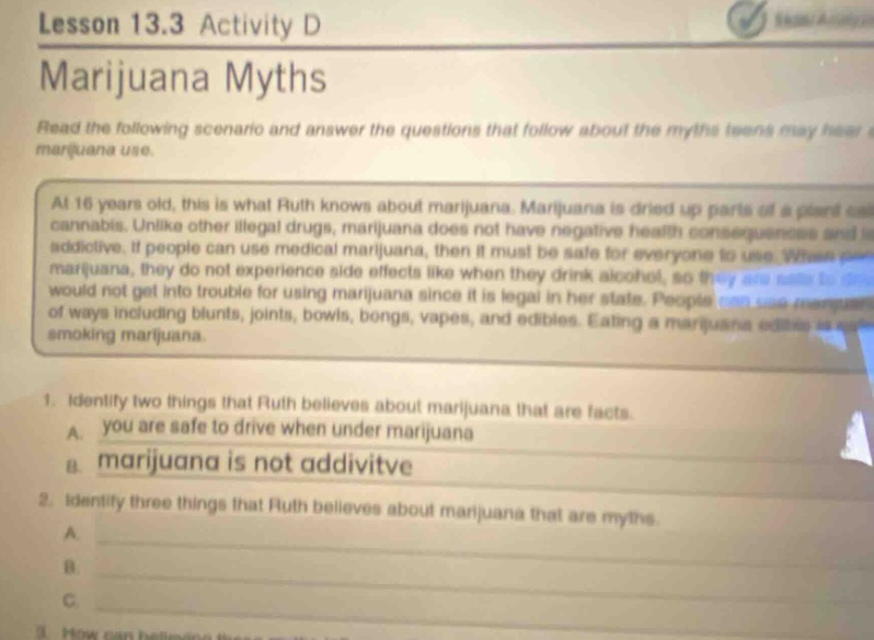 lesson 13.3 activity d\nmarijuana myths\nread the following scenario and answer the questions that follow about the myths teens may hear about marijuana use.\nat 16 years old, this is what ruth knows about marijuana. marijuana is dried up parts of a plant called cannabis. unlike other illegal drugs, marijuana does not have negative health consequences and is not addictive. if people can use medical marijuana, then it must be safe for everyone to use. when using marijuana, they do not experience side effects like when they drink alcohol, so they are safe and would not get into trouble for using marijuana since it is legal in her state. people use many ways of using marijuana, including blunts, joints, bowls, bongs, vapes, and edibles. eating a marijuana edible is a form of smoking marijuana.\n1. identify two things that ruth believes about marijuana that are facts.\na. you are safe to drive when under marijuana\nb. marijuana is not addictive\n2. identify three things that ruth believes about marijuana that are myths.\na.\nb.\nc.