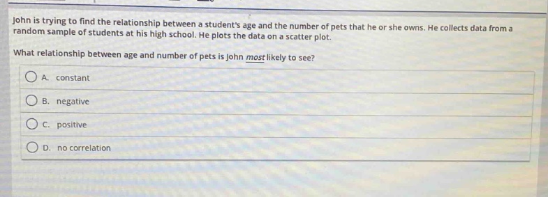 john is trying to find the relationship between a students age and the number of pets that he or she owns. he collects data from a random sample of students at his high school. he plots the data on a scatter - plot. what relationship between age and number of pets is john most likely to see? a. constant b. negative c. positive d. no correlation