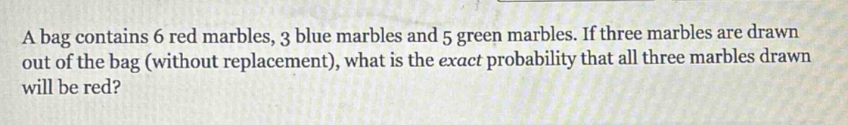 a bag contains 6 red marbles, 3 blue marbles and 5 green marbles. if three marbles are drawn out of the bag (without replacement), what is the exact probability that all three marbles drawn will be red?