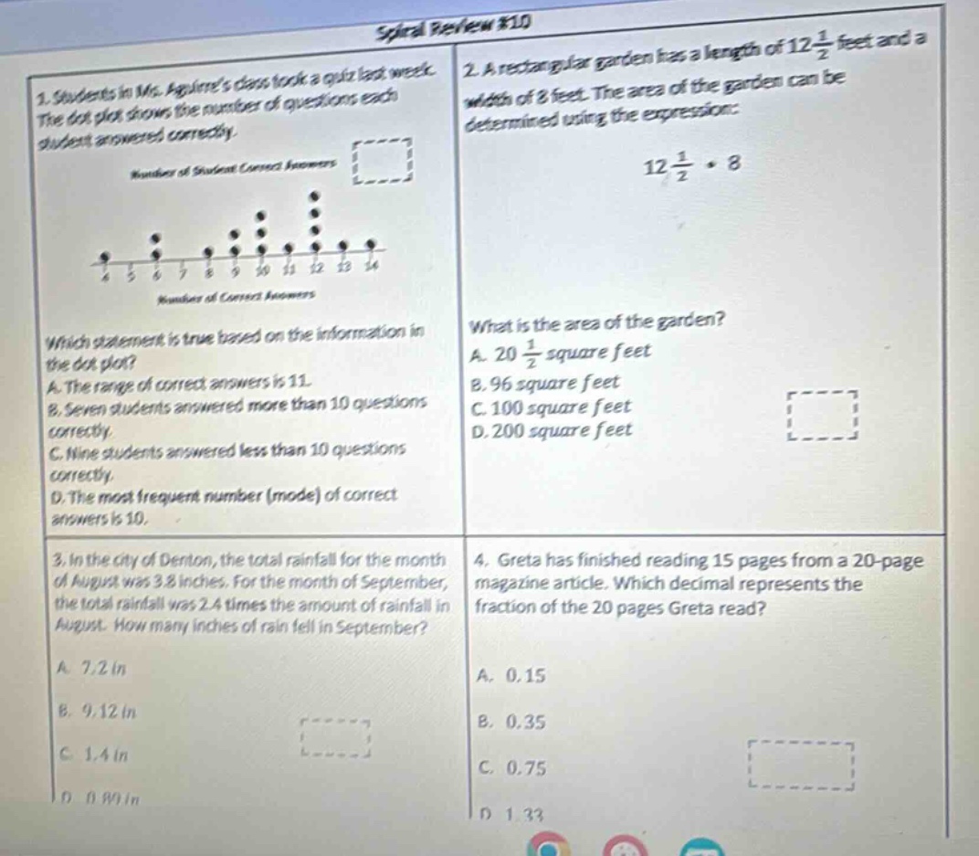 spiral review #10\n1. students in ms. aguirres class took a quiz last week. the dot - plot shows the number of questions each student answered correctly.\nnumber of student correct answers\ndot - plot with values 6, 7, 8, 9, 10, 11, 12, 13, 14 and dots above them\nnumber of correct answers\nwhich statement is true based on the information in the dot - plot?\na. the range of correct answers is 11.\nb. seven students answered more than 10 questions correctly.\nc. nine students answered less than 10 questions correctly.\nd. the most frequent number (mode) of correct answers is 10.\n2. a rectangular garden has a length of 12\\frac{1}{2} feet and a width of 8 feet. the area of the garden can be determined using the expression: 12\\frac{1}{2}\\cdot8\nwhat is the area of the garden?\na. 20\\frac{1}{2} square feet\nb. 96 square feet\nc. 100 square feet\nd. 200 square feet\n3. in the city of denton, the total rainfall for the month of august was 3.8 inches. for the month of september, the total rainfall was 2.4 times the amount of rainfall in august. how many inches of rain fell in september?\na. 7.2 in\nb. 9.12 in\nc. 1.4 in\nd. 0.80 in\n4. greta has finished reading 15 pages from a 20 - page magazine article. which decimal represents the fraction of the 20 pages greta read?\na. 0.15\nb. 0.35\nc. 0.75\nd. 1.33