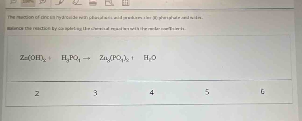 the reaction of zinc (ii) hydroxide with phosphoric acid produces zinc (ii) phosphate and water. balance the reaction by completing the chemical equation with the molar coefficients. zn(oh)₂ + h₃po₄ → zn₃(po₄)₂ + h₂o 2 3 4 5 6