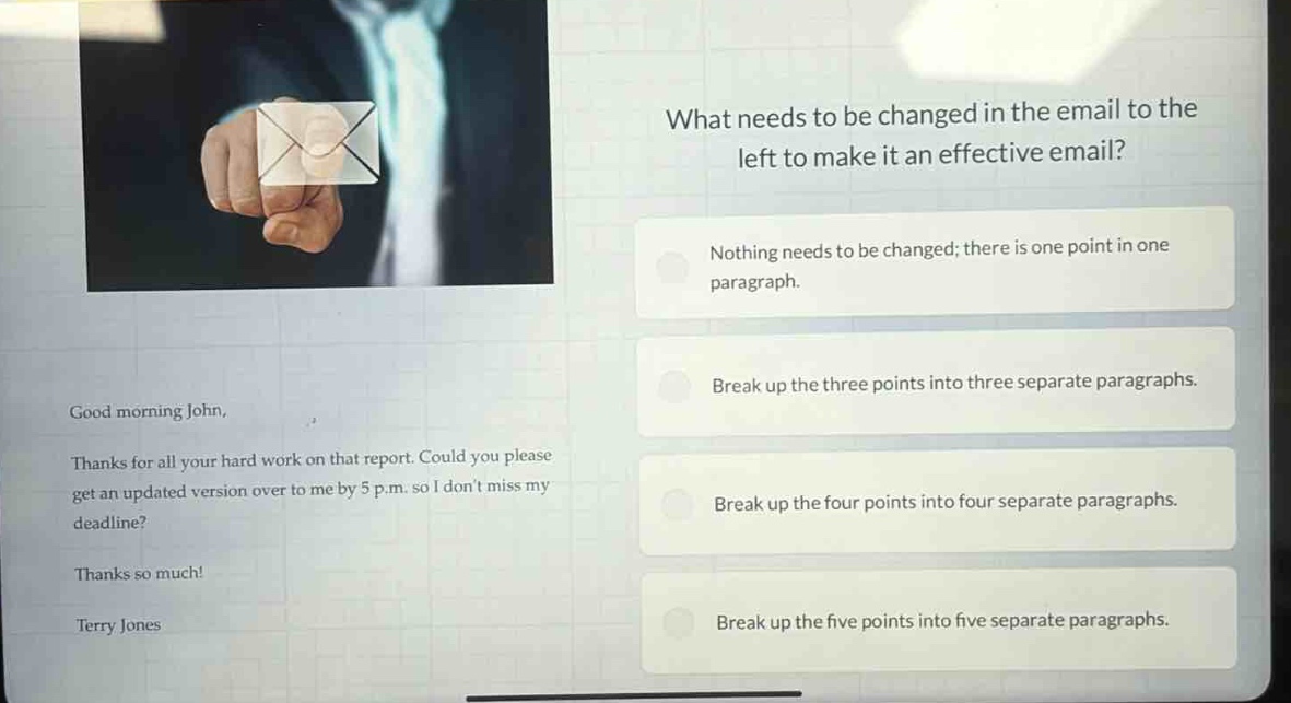 what needs to be changed in the email to the left to make it an effective email?\nnothing needs to be changed; there is one point in one paragraph.\nbreak up the three points into three separate paragraphs.\nbreak up the four points into four separate paragraphs.\nbreak up the five points into five separate paragraphs.\ngood morning john,\nthanks for all your hard work on that report. could you please get an updated version over to me by 5 p.m. so i dont miss my deadline?\nthanks so much!\nterry jones