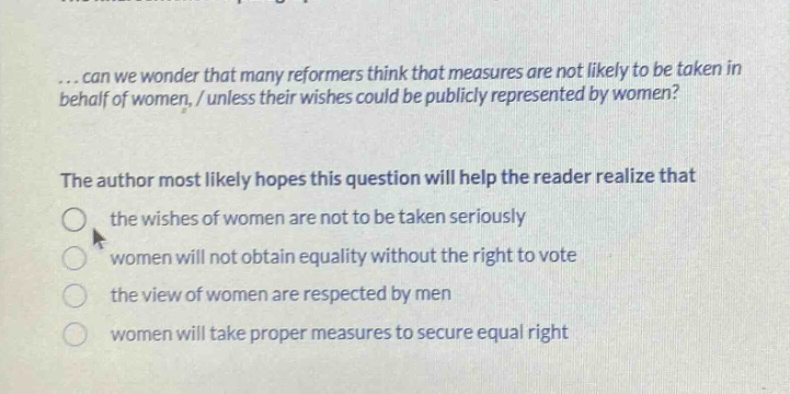 ...can we wonder that many reformers think that measures are not likely to be taken in behalf of women, / unless their wishes could be publicly represented by women?\nthe author most likely hopes this question will help the reader realize that\n the wishes of women are not to be taken seriously\n women will not obtain equality without the right to vote\n the view of women are respected by men\n women will take proper measures to secure equal right