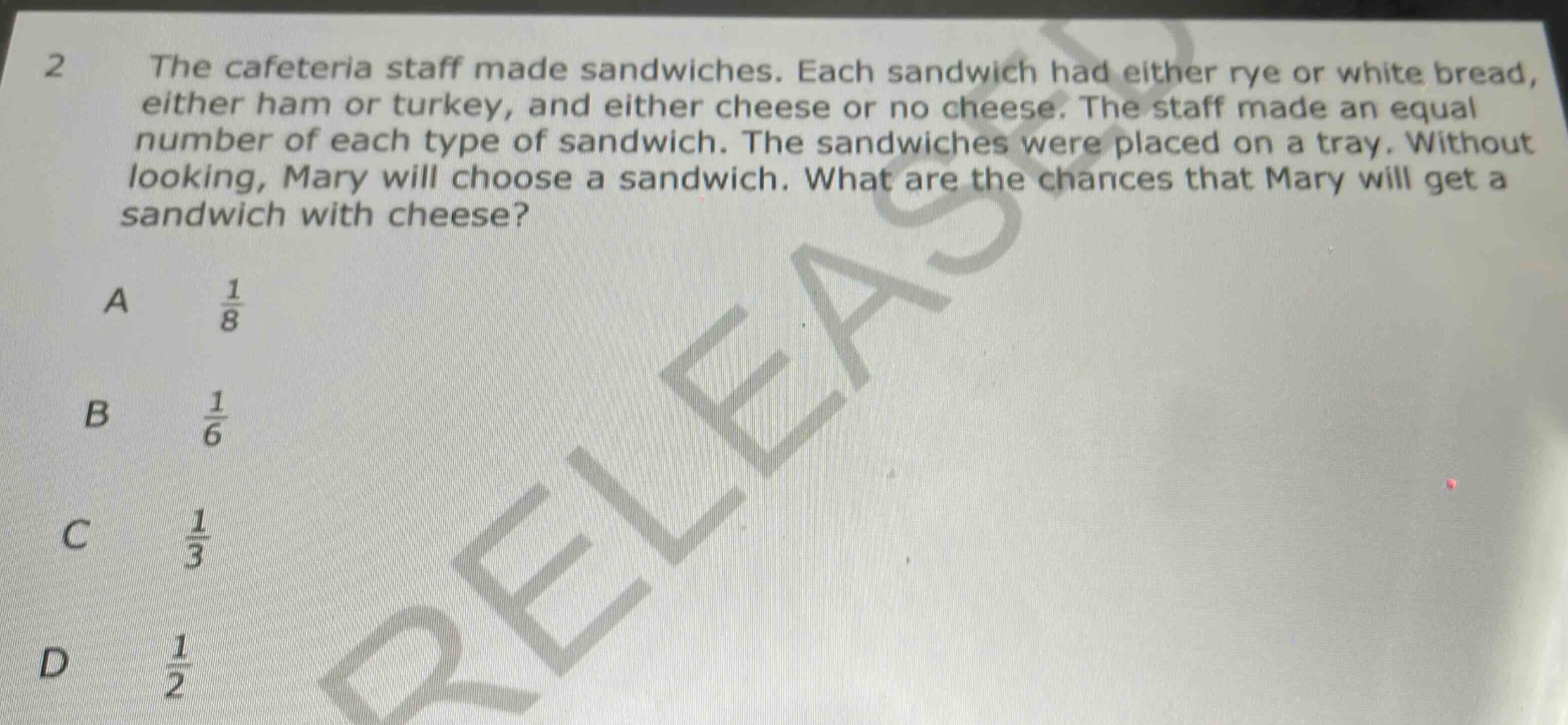 2 the cafeteria staff made sandwiches. each sandwich had either rye or white bread, either ham or turkey, and either cheese or no cheese. the staff made an equal number of each type of sandwich. the sandwiches were placed on a tray. without looking, mary will choose a sandwich. what are the chances that mary will get a sandwich with cheese?\na $\frac{1}{8}$\nb $\frac{1}{6}$\nc $\frac{1}{3}$\nd $\frac{1}{2}$