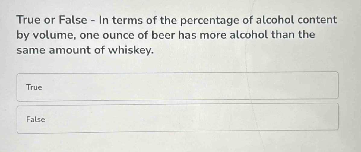 true or false - in terms of the percentage of alcohol content by volume, one ounce of beer has more alcohol than the same amount of whiskey.\ntrue\nfalse