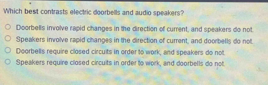 which best contrasts electric doorbells and audio speakers?\ndoorbells involve rapid changes in the direction of current, and speakers do not.\nspeakers involve rapid changes in the direction of current, and doorbells do not.\ndoorbells require closed circuits in order to work, and speakers do not.\nspeakers require closed circuits in order to work, and doorbells do not.