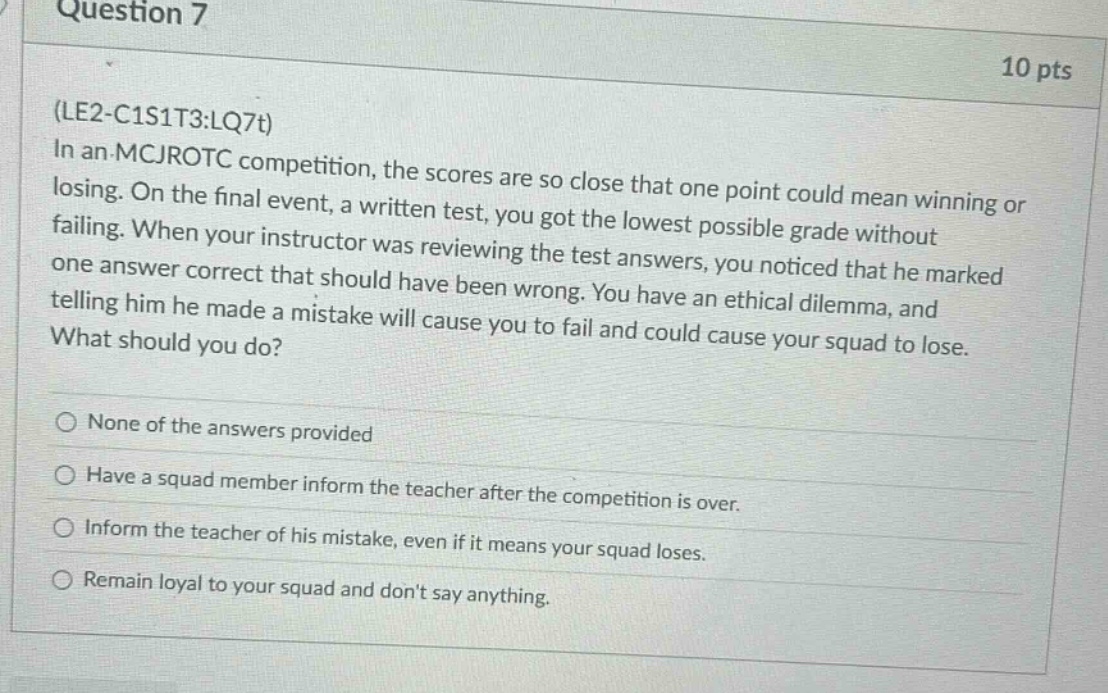 question 7\n10 pts\n(le2 - c1s1t3:lq7t)\nin an mcjrotc competition, the scores are so close that one point could mean winning or losing. on the final event, a written test, you got the lowest possible grade without failing. when your instructor was reviewing the test answers, you noticed that he marked one answer correct that should have been wrong. you have an ethical dilemma, and telling him he made a mistake will cause you to fail and could cause your squad to lose. what should you do?\nnone of the answers provided\nhave a squad member inform the teacher after the competition is over.\ninform the teacher of his mistake, even if it means your squad loses.\nremain loyal to your squad and dont say anything.