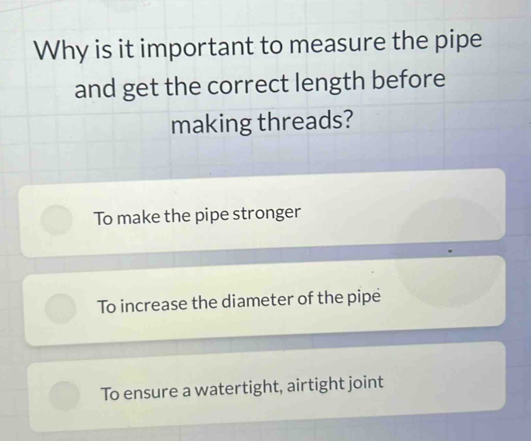 why is it important to measure the pipe and get the correct length before making threads?\nto make the pipe stronger\nto increase the diameter of the pipe\nto ensure a watertight, airtight joint