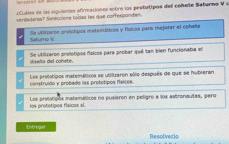¿cuáles de las siguientes afirmaciones sobre los prototipos del cohete saturno v son verdaderas? seleccione todas las que correspondan.\nse utilizaron prototipos matemáticos y físicos para mejorar el cohete saturno v.\nse utilizaron prototipos físicos para probar qué tan bien funcionaba el diseño del cohete.\nlos prototipos matemáticos se utilizaron sólo después de que se hubieran construido y probado los prototipos físicos.\nlos prototipos matemáticos no pusieron en peligro a los astronautas, pero los prototipos físicos sí.