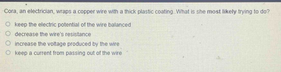 cora, an electrician, wraps a copper wire with a thick plastic coating. what is she most likely trying to do?\no keep the electric potential of the wire balanced\no decrease the wires resistance\no increase the voltage produced by the wire\no keep a current from passing out of the wire