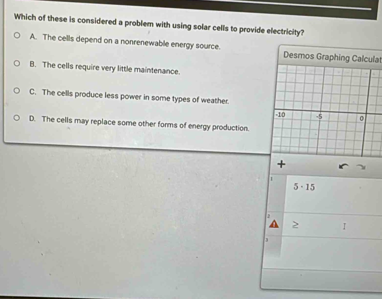 which of these is considered a problem with using solar cells to provide electricity?\na. the cells depend on a nonrenewable energy source.\nb. the cells require very little maintenance.\nc. the cells produce less power in some types of weather.\nd. the cells may replace some other forms of energy production.