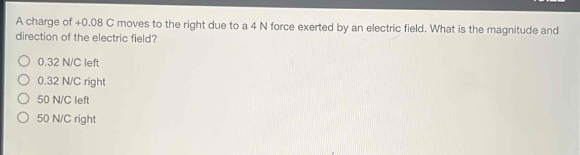 a charge of +0.08 c moves to the right due to a 4 n force exerted by an electric field. what is the magnitude and direction of the electric field?\n0.32 n/c left\n0.32 n/c right\n50 n/c left\n50 n/c right