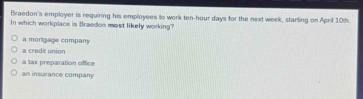 braedons employer is requiring his employees to work ten - hour days for the next week, starting on april 10th. in which workplace is braedon most likely working?\n○ a mortgage company\n○ a credit union\n○ a tax preparation office\n○ an insurance company