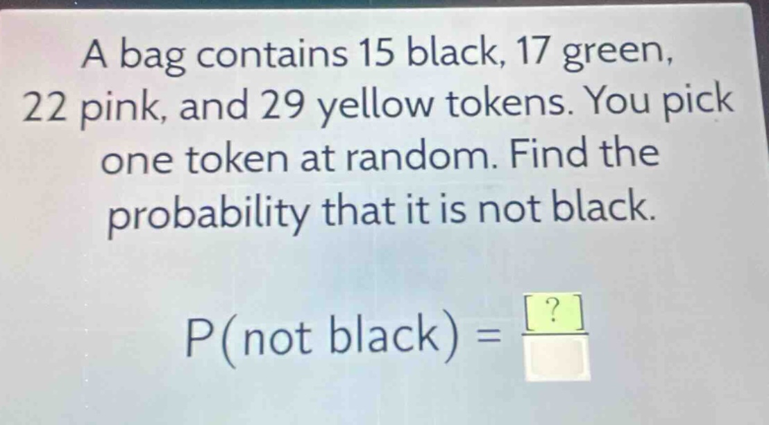 a bag contains 15 black, 17 green, 22 pink, and 29 yellow tokens. you pick one token at random. find the probability that it is not black. p(not black) = \frac{?}{?}