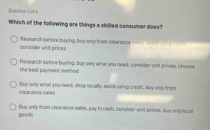 question 1 of 4\nwhich of the following are things a skilled consumer does?\n○ research before buying, buy only from clearance sales, avoid using credit, consider unit prices\n○ research before buying, buy only what you need, consider unit prices, choose the best payment method\n○ buy only what you need, shop locally, avoid using credit, buy only from clearance sales\n○ buy only from clearance sales, pay in cash, consider unit prices, buy only local goods