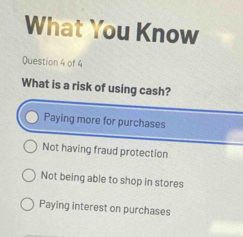 question 4 of 4\nwhat is a risk of using cash?\npaying more for purchases\nnot having fraud protection\nnot being able to shop in stores\npaying interest on purchases