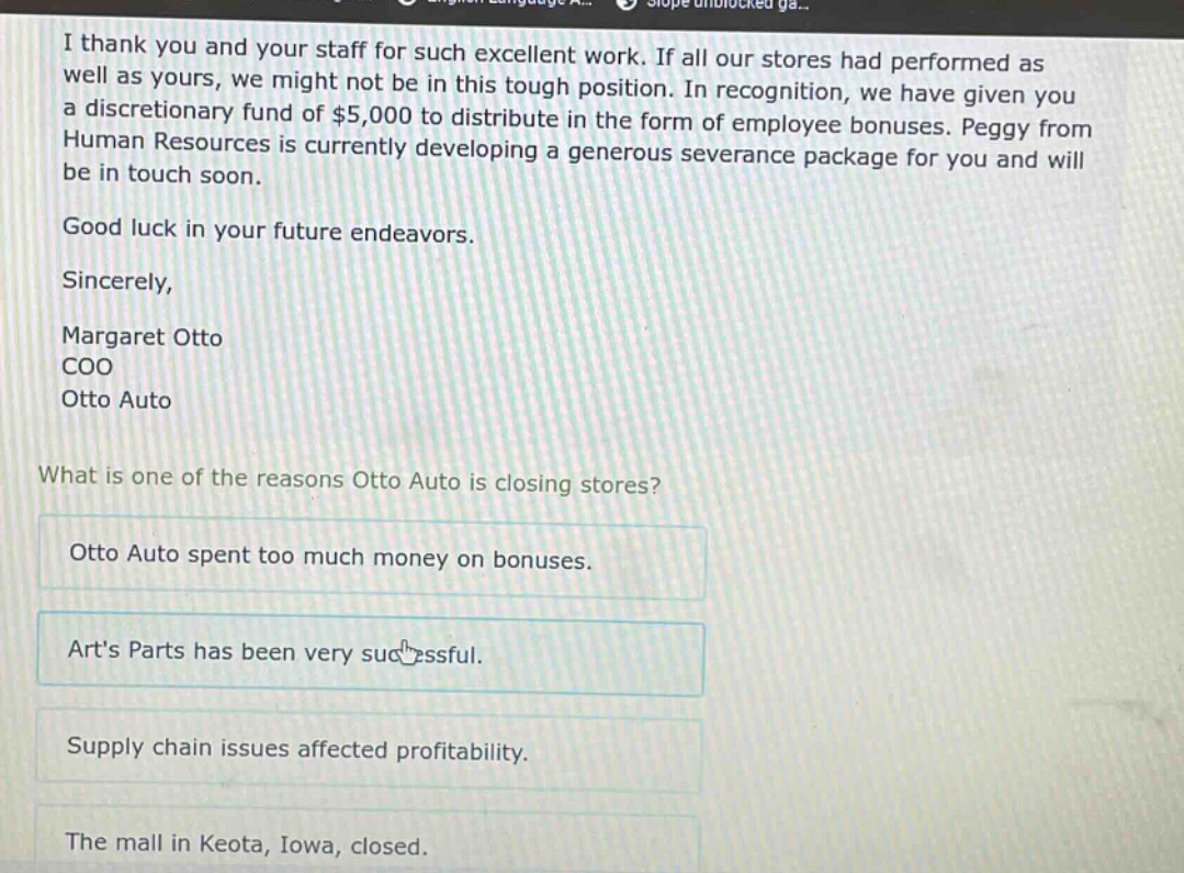 i thank you and your staff for such excellent work. if all our stores had performed as well as yours, we might not be in this tough position. in recognition, we have given you a discretionary fund of $5,000 to distribute in the form of employee bonuses. peggy from human resources is currently developing a generous severance package for you and will be in touch soon.\ngood luck in your future endeavors.\nsincerely,\nmargaret otto\ncoo\notto auto\n\nwhat is one of the reasons otto auto is closing stores?\notto auto spent too much money on bonuses.\narts parts has been very successful.\nsupply chain issues affected profitability.\nthe mall in keota, iowa, closed.