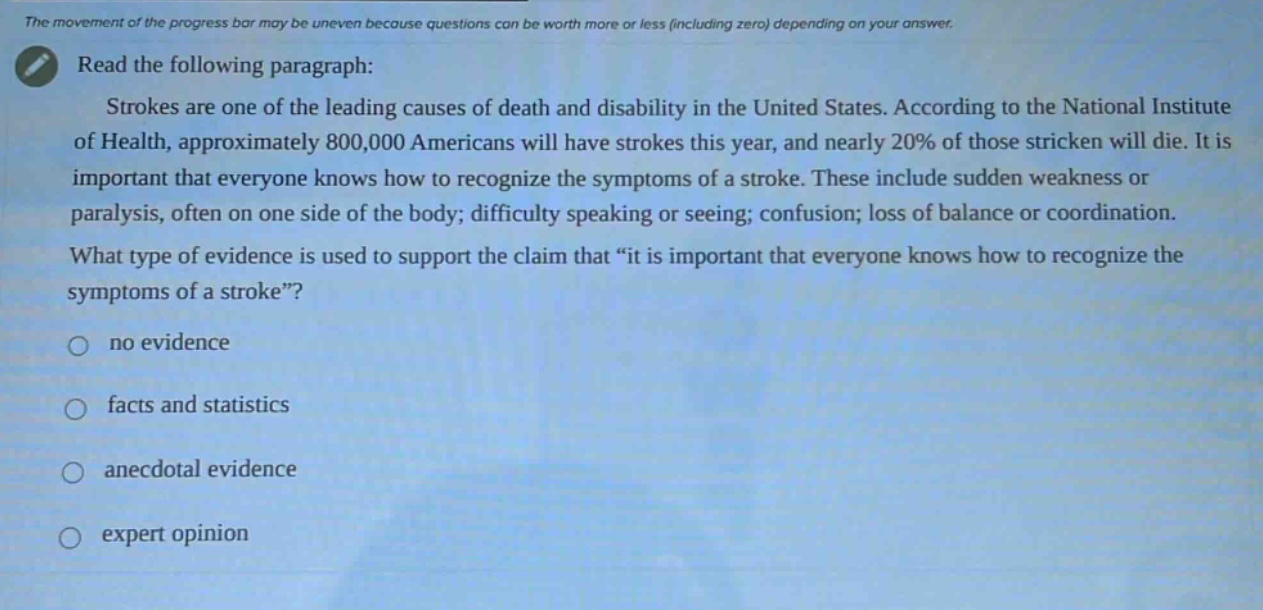 the movement of the progress bar may be uneven because questions can be worth more or less (including zero) depending on your answer. read the following paragraph: strokes are one of the leading causes of death and disability in the united states. according to the national institute of health, approximately 800,000 americans will have strokes this year, and nearly 20% of those stricken will die. it is important that everyone knows how to recognize the symptoms of a stroke. these include sudden weakness or paralysis, often on one side of the body; difficulty speaking or seeing; confusion; loss of balance or coordination. what type of evidence is used to support the claim that “it is important that everyone knows how to recognize the symptoms of a stroke”? no evidence facts and statistics anecdotal evidence expert opinion