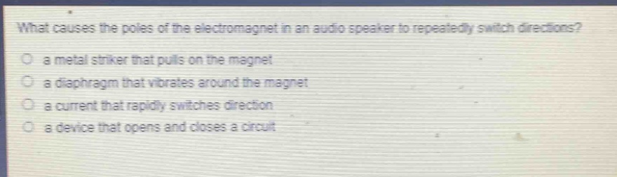 what causes the poles of the electromagnet in an audio speaker to repeatedly switch directions?\n a metal striker that pulls on the magnet\n a diaphragm that vibrates around the magnet\n a current that rapidly switches direction\n a device that opens and closes a circuit