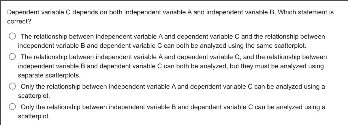 dependent variable c depends on both independent variable a and independent variable b. which statement is correct?\nthe relationship between independent variable a and dependent variable c and the relationship between independent variable b and dependent variable c can both be analyzed using the same scatterplot.\nthe relationship between independent variable a and dependent variable c, and the relationship between independent variable b and dependent variable c can both be analyzed, but they must be analyzed using separate scatterplots.\nonly the relationship between independent variable a and dependent variable c can be analyzed using a scatterplot.\nonly the relationship between independent variable b and dependent variable c can be analyzed using a scatterplot.
