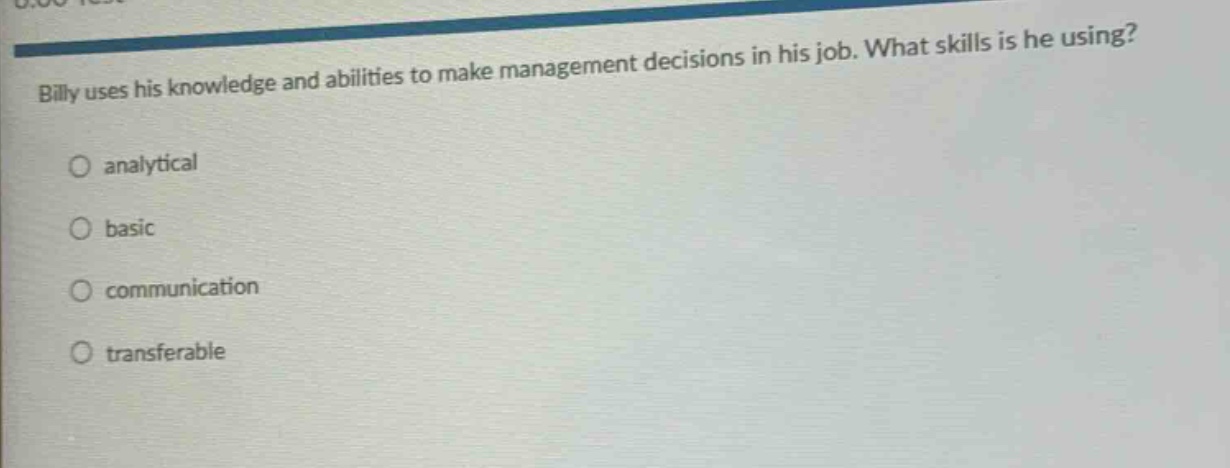 billy uses his knowledge and abilities to make management decisions in his job. what skills is he using?\nanalytical\nbasic\ncommunication\ntransferable