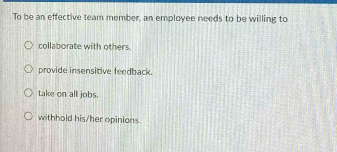 to be an effective team member, an employee needs to be willing to\n\n○ collaborate with others.\n\n○ provide insensitive feedback.\n\n○ take on all jobs.\n\n○ withhold his/her opinions.