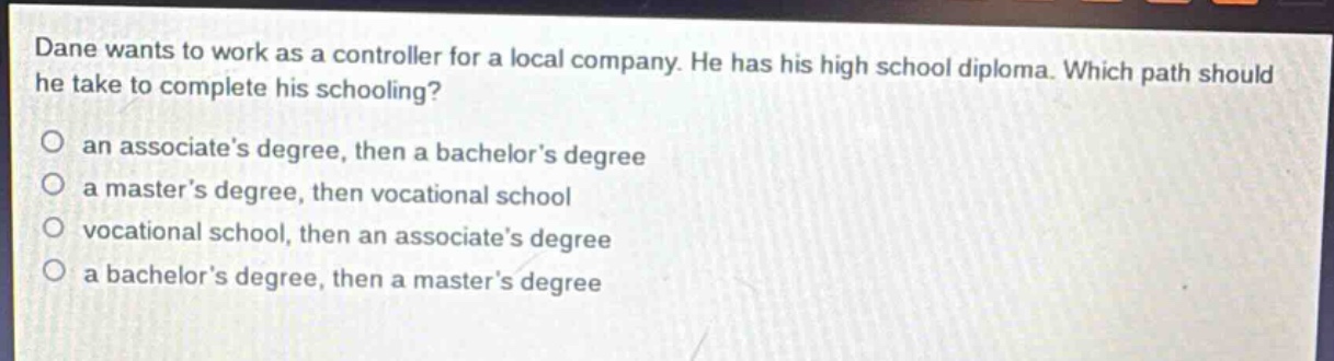 dane wants to work as a controller for a local company. he has his high school diploma. which path should he take to complete his schooling?\no an associates degree, then a bachelors degree\no a masters degree, then vocational school\no vocational school, then an associates degree\no a bachelors degree, then a masters degree