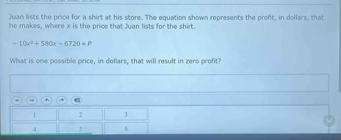 juan lists the price for a shirt at his store. the equation shown represents the profit, in dollars, that he makes, where x is the price that juan lists for the shirt. - 10x² + 580x - 6720 = p. what is one possible price, in dollars, that will result in zero profit?