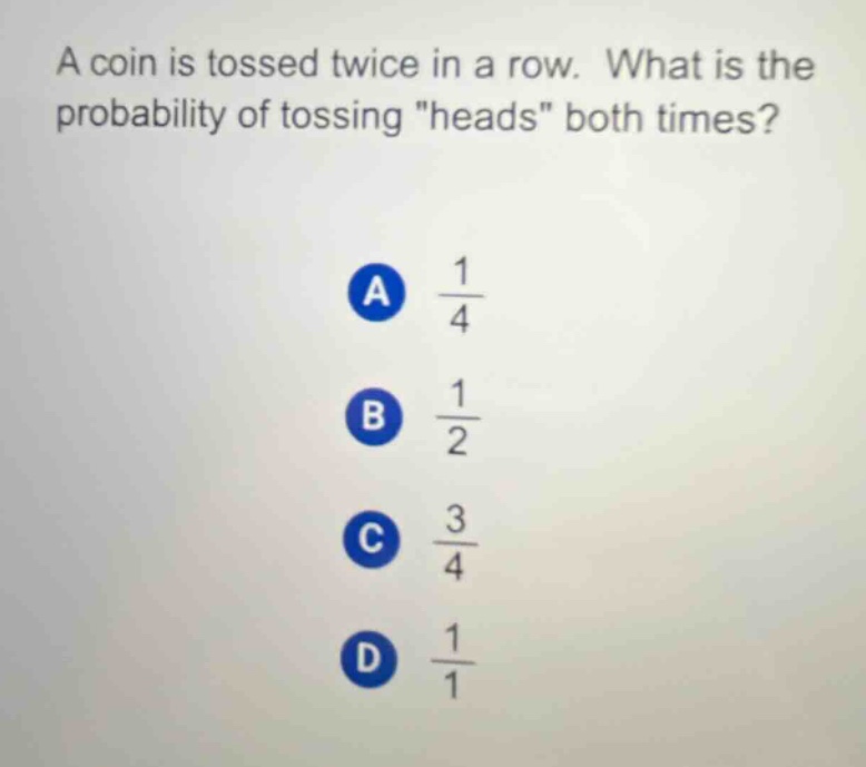 a coin is tossed twice in a row. what is the probability of tossing \heads\ both times?\na $\frac{1}{4}$\nb $\frac{1}{2}$\nc $\frac{3}{4}$\nd $\frac{1}{1}$