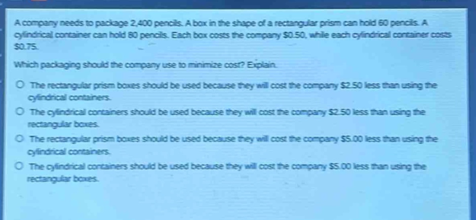 a company needs to package 2,400 pencils. a box in the shape of a rectangular prism can hold 60 pencils. a cylindrical container can hold 80 pencils. each box costs the company $0.50, while each cylindrical container costs $0.75. which packaging should the company use to minimize cost? explain. o the rectangular prism boxes should be used because they will cost the company $2.50 less than using the cylindrical containers. o the cylindrical containers should be used because they will cost the company $2.50 less than using the rectangular boxes. o the rectangular prism boxes should be used because they will cost the company $5.00 less than using the cylindrical containers. o the cylindrical containers should be used because they will cost the company $5.00 less than using the rectangular boxes.