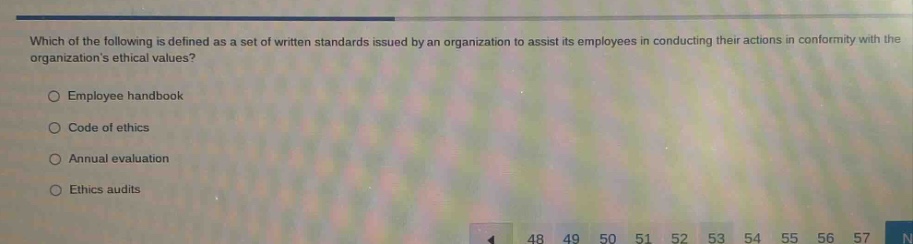 which of the following is defined as a set of written standards issued by an organization to assist its employees in conducting their actions in conformity with the organizations ethical values?\n\nemployee handbook\n\ncode of ethics\n\nannual evaluation\n\nethics audits