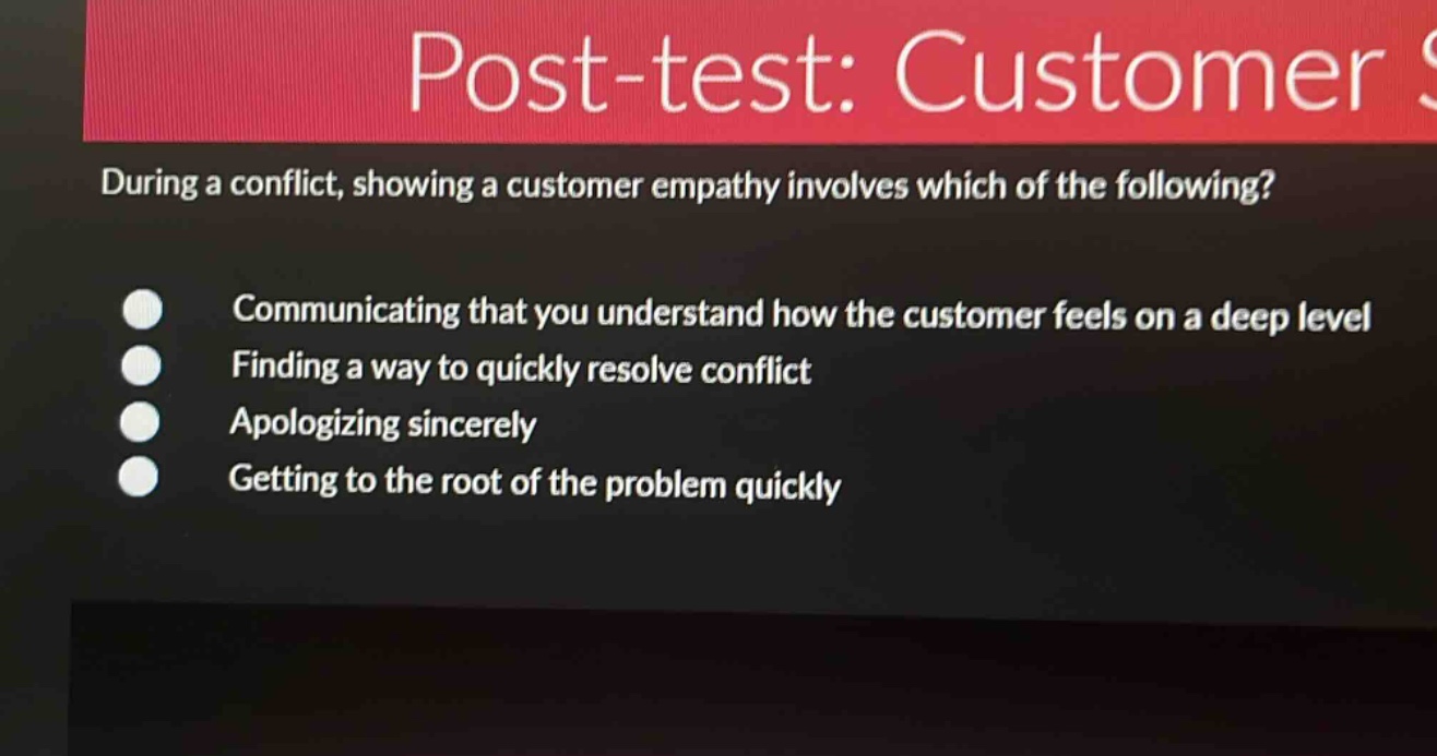 post - test: customer s\nduring a conflict, showing a customer empathy involves which of the following?\ncommunicating that you understand how the customer feels on a deep level\nfinding a way to quickly resolve conflict\napologizing sincerely\ngetting to the root of the problem quickly