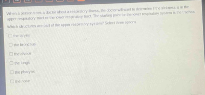when a person sees a doctor about a respiratory illness, the doctor will want to determine if the sickness is in the upper respiratory tract or the lower respiratory tract. the starting - point for the lower respiratory system is the trachea. which structures are part of the upper respiratory system? select three options. the larynx the bronchus the alveoli the lungs the pharynx the nose